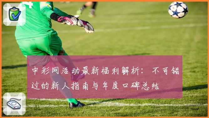 中彩网活动最新福利解析：不可错过的新人指南与年度口碑总结