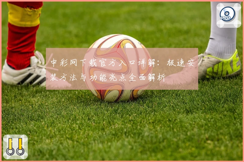 中彩网下载官方入口详解:极速安装方法与功能亮点全面解析