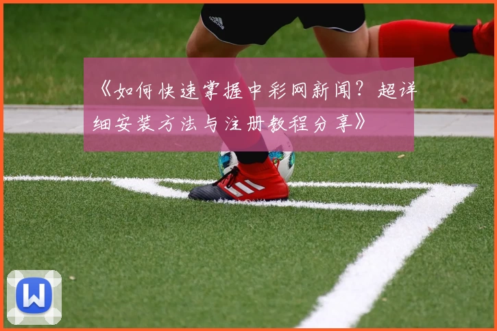 《如何快速掌握中彩网新闻？超详细安装方法与注册教程分享》