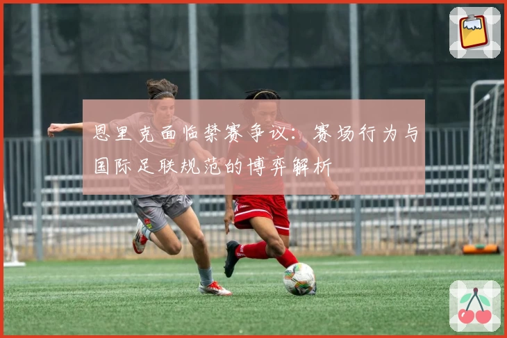 恩里克面临禁赛争议：赛场行为与国际足联规范的博弈解析