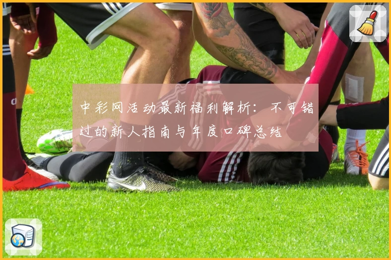 中彩网活动最新福利解析：不可错过的新人指南与年度口碑总结