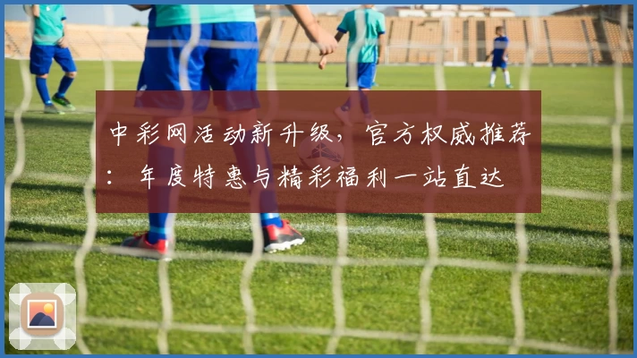 中彩网活动新升级，官方权威推荐：年度特惠与精彩福利一站直达