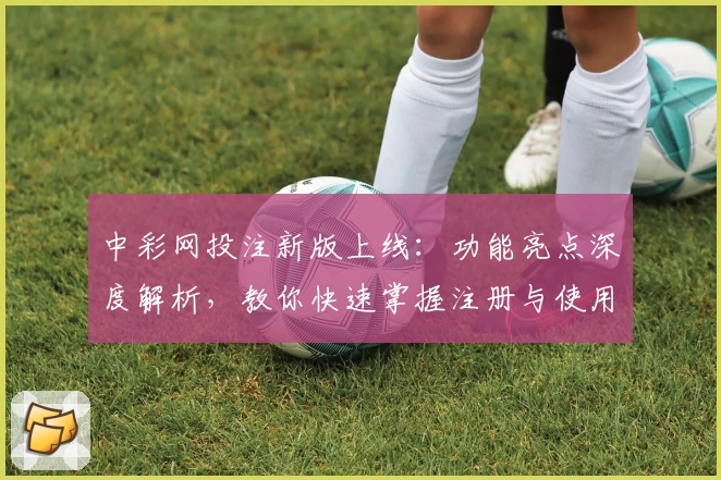 中彩网投注新版上线:功能亮点深度解析,教你快速掌握注册与使用技巧